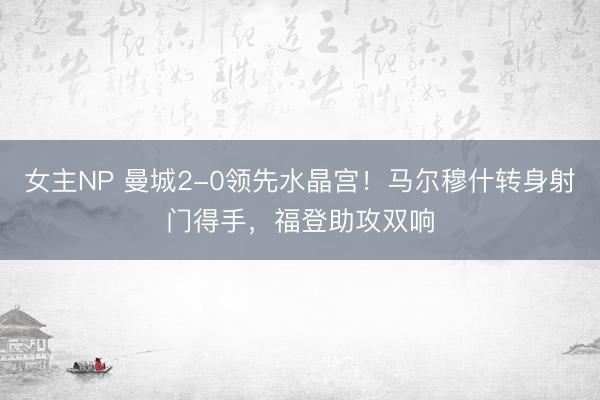女主NP 曼城2-0领先水晶宫！马尔穆什转身射门得手，福登助攻双响