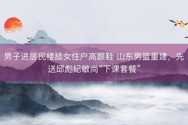 男子进居民楼舔女住户高跟鞋 山东男篮重建，先送邱彪纪敏尚“下课套餐”