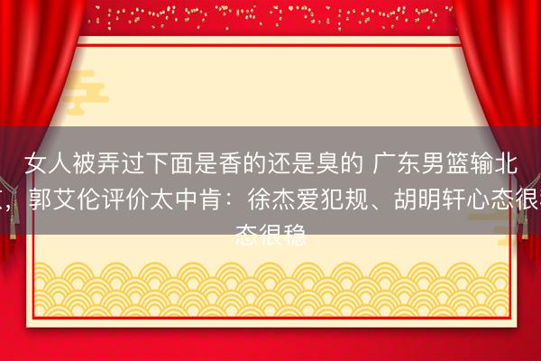 女人被弄过下面是香的还是臭的 广东男篮输北京，郭艾伦评价太中肯：徐杰爱犯规、胡明轩心态很稳