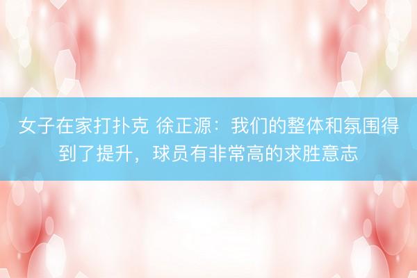 女子在家打扑克 徐正源：我们的整体和氛围得到了提升，球员有非常高的求胜意志
