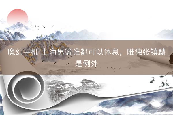 魔幻手机 上海男篮谁都可以休息，唯独张镇麟是例外
