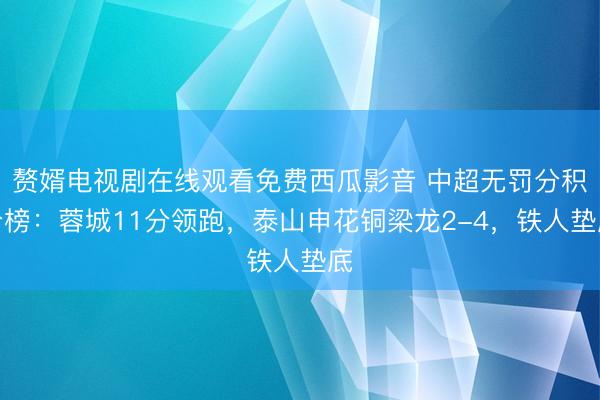 赘婿电视剧在线观看免费西瓜影音 中超无罚分积分榜：蓉城11分领跑，泰山申花铜梁龙2-4，<a href=