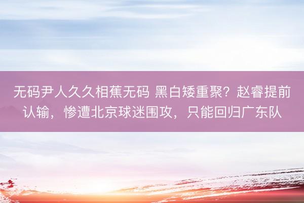 无码尹人久久相蕉无码 黑白矮重聚？赵睿提前认输，惨遭北京球迷围攻，只能回归广东队