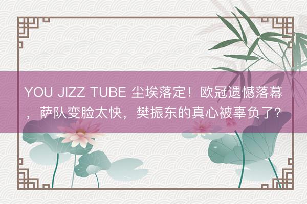 YOU JIZZ TUBE 尘埃落定！欧冠遗憾落幕，萨队变脸太快，樊振东的真心被辜负了？
