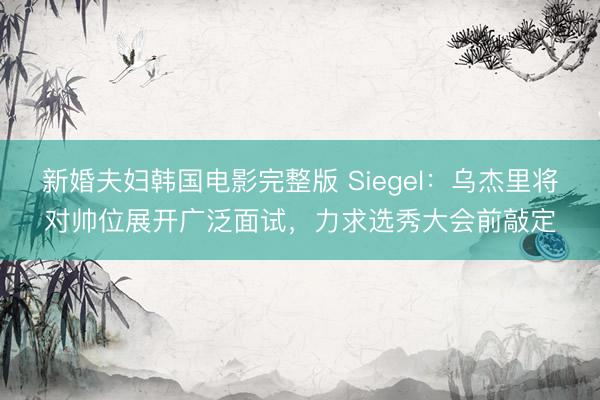 新婚夫妇韩国电影完整版 Siegel：乌杰里将对帅位展开广泛面试，力求选秀大会前敲定