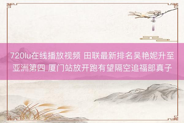 720lu在线播放视频 田联最新排名吴艳妮升至亚洲第四 厦门站放开跑有望隔空追福部真子