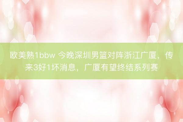 欧美熟1bbw 今晚深圳男篮对阵浙江广厦，传来3好1坏消息，广厦有望终结系列赛
