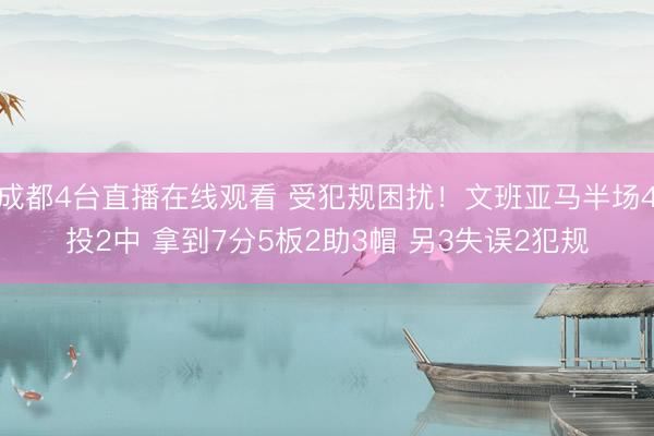 成都4台直播在线观看 受犯规困扰！文班亚马半场4投2中 拿到7分5板2助3帽 另3失误2犯规