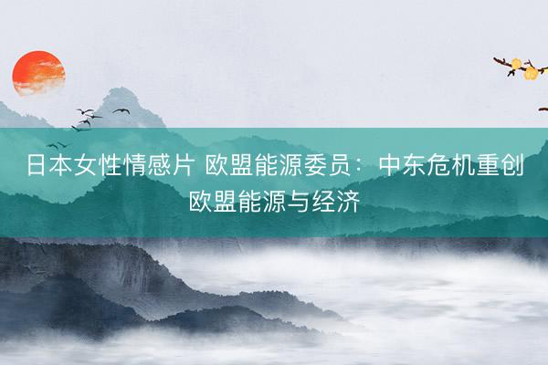 日本女性情感片 欧盟能源委员：中东危机重创欧盟能源与经济
