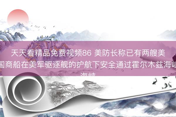天天看精品免费视频86 美防长称已有两艘美国商船在美军驱逐舰的护航下安全通过霍尔木兹海峡