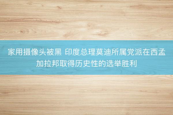 家用摄像头被黑 印度总理莫迪所属党派在西孟加拉邦取得历史性的选举胜利