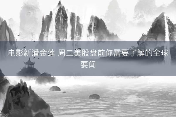 电影新潘金莲 周二美股盘前你需要了解的全球要闻