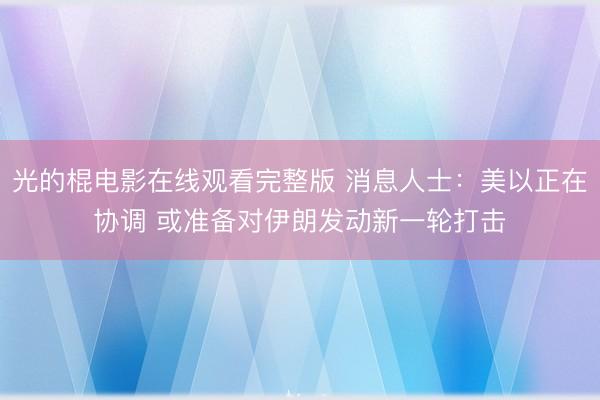 光的棍电影在线观看完整版 消息人士：美以正在协调 或准备对伊朗发动新一轮打击