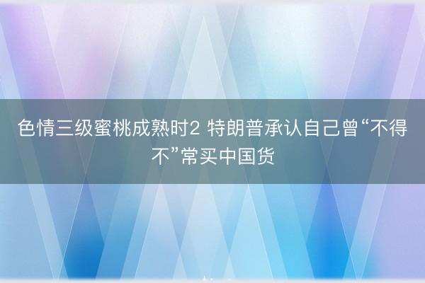 色情三级蜜桃成熟时2 特朗普承认自己曾“不得不”常买中国货