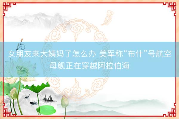女朋友来大姨妈了怎么办 美军称“布什”号航空母舰正在穿越阿拉伯海