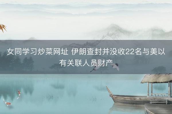女同学习炒菜网址 伊朗查封并没收22名与美以有关联人员财产