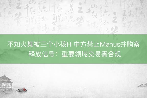 不知火舞被三个小孩H 中方禁止Manus并购案 释放信号：重要领域交易需合规