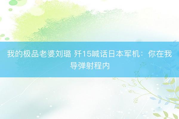 我的极品老婆刘璐 歼15喊话日本军机：你在我导弹射程内