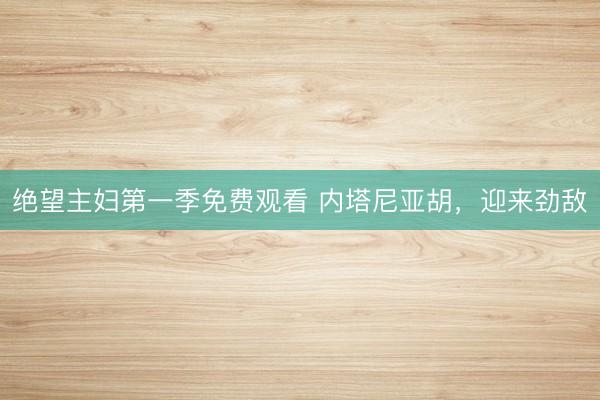 绝望主妇第一季免费观看 内塔尼亚胡，迎来劲敌