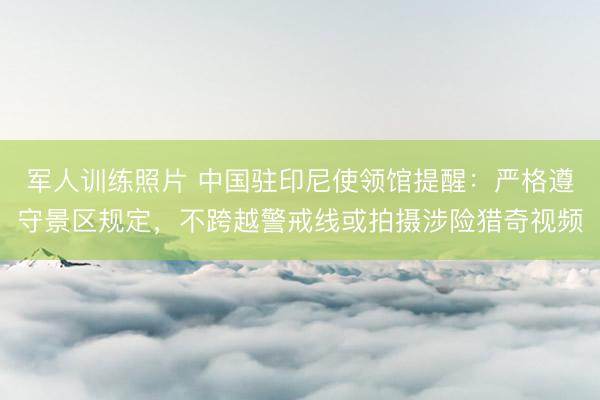军人训练照片 中国驻印尼使领馆提醒：严格遵守景区规定，不跨越警戒线或拍摄涉险猎奇视频
