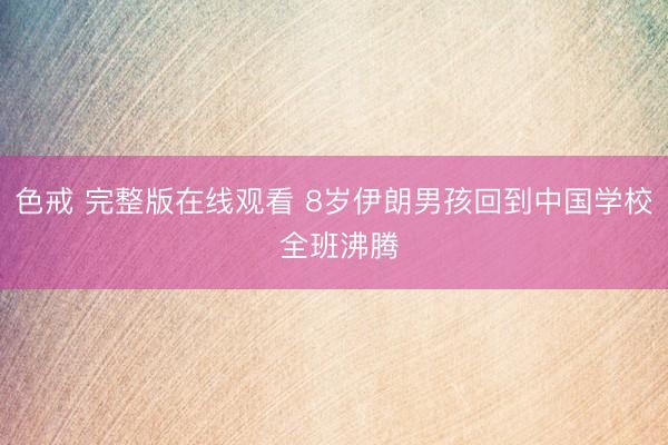 色戒 完整版在线观看 8岁伊朗男孩回到中国学校 全班沸腾