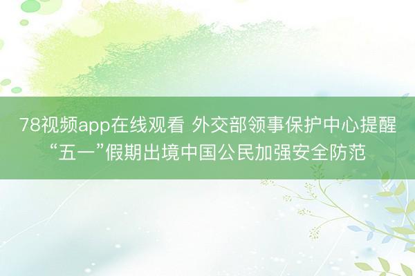 78视频app在线观看 外交部领事保护中心提醒“五一”假期出境中国公民加强安全防范
