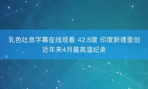 乳色吐息字幕在线观看 42.8度 印度新德里创近年来4月最高温纪录