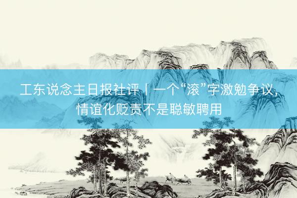 工东说念主日报社评丨一个“滚”字激勉争议，情谊化贬责不是聪敏聘用
