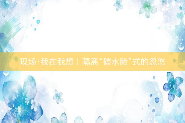 现场·我在我想丨隔离“碳水脸”式的忽悠
