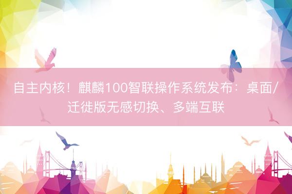 自主内核！麒麟100智联操作系统发布：桌面/迁徙版无感切换、多端互联