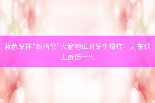 蓝色发祥“新格伦”火箭测试时发生爆炸：无东谈主员伤一火
