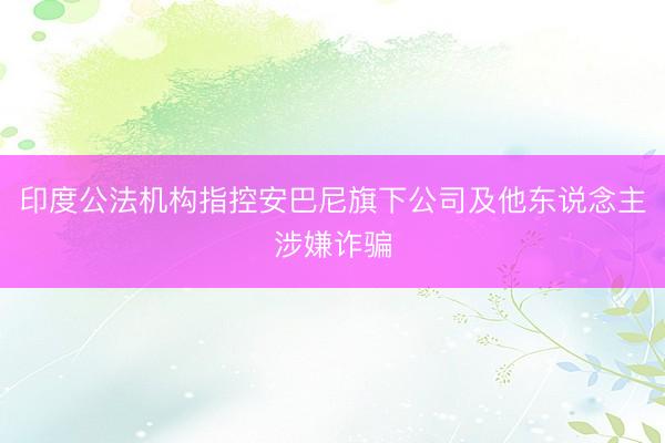 印度公法机构指控安巴尼旗下公司及他东说念主涉嫌诈骗