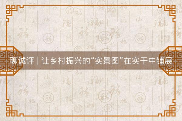 聊诚评 | 让乡村振兴的“实景图”在实干中铺展