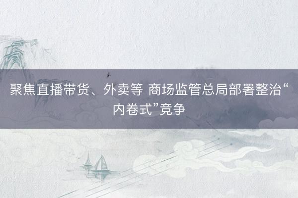 聚焦直播带货、外卖等 商场监管总局部署整治“内卷式”竞争