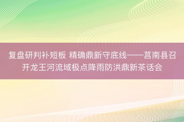 复盘研判补短板 精确鼎新守底线——莒南县召开龙王河流域极点降雨防洪鼎新茶话会