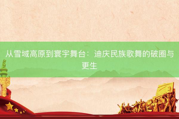 从雪域高原到寰宇舞台：迪庆民族歌舞的破圈与更生