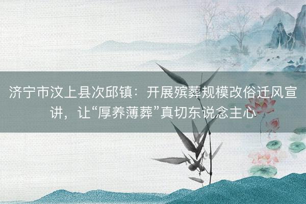 济宁市汶上县次邱镇：开展殡葬规模改俗迁风宣讲，让“厚养薄葬”真切东说念主心