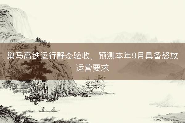 巢马高铁运行静态验收，预测本年9月具备怒放运营要求