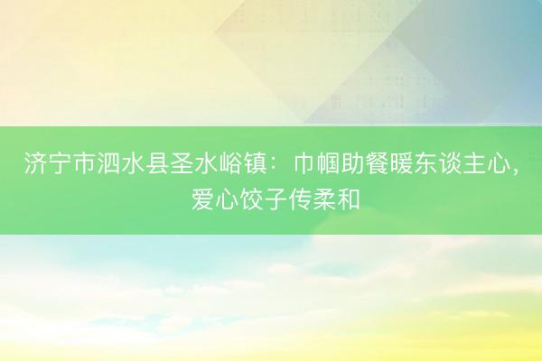 济宁市泗水县圣水峪镇：巾帼助餐暖东谈主心， 爱心饺子传柔和