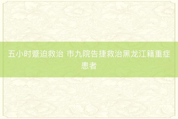 五小时蹙迫救治 市九院告捷救治黑龙江籍重症患者