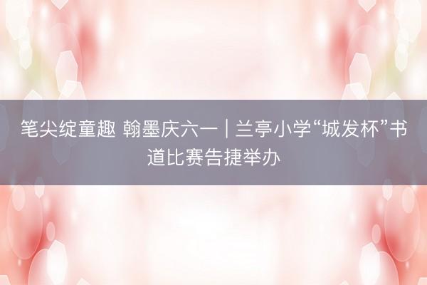 笔尖绽童趣 翰墨庆六一 | 兰亭小学“城发杯”书道比赛告捷举办