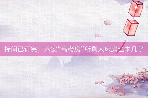 标间已订完，六安“高考房”所剩大床房也未几了