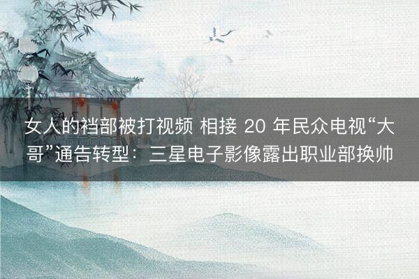女人的裆部被打视频 相接 20 年民众电视“大哥”通告转型：三星电子影像露出职业部换帅