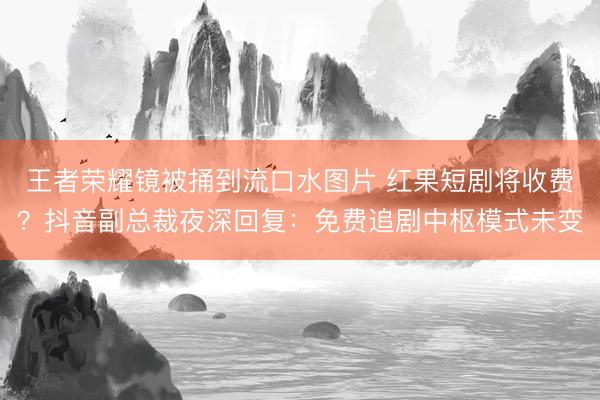 王者荣耀镜被捅到流口水图片 红果短剧将收费？抖音副总裁夜深回复：免费追剧中枢模式未变