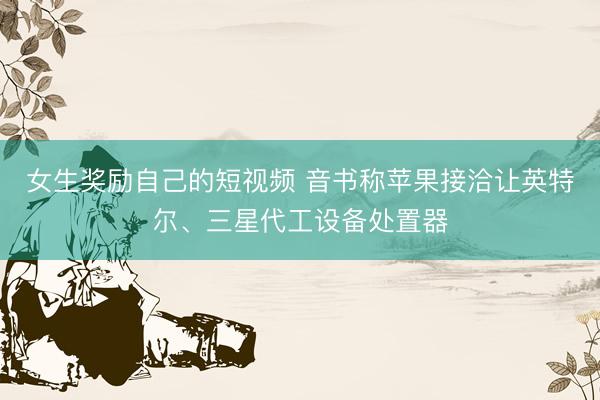 女生奖励自己的短视频 音书称苹果接洽让英特尔、三星代工设备处置器