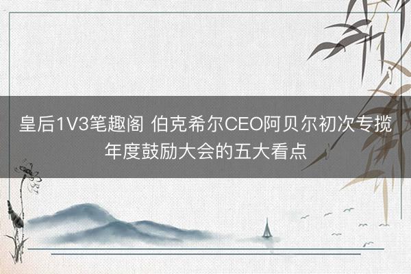 皇后1V3笔趣阁 伯克希尔CEO阿贝尔初次专揽年度鼓励大会的五大看点