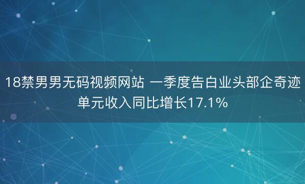 18禁男男无码视频网站 一季度告白业头部企奇迹单元收入同比增长17.1%