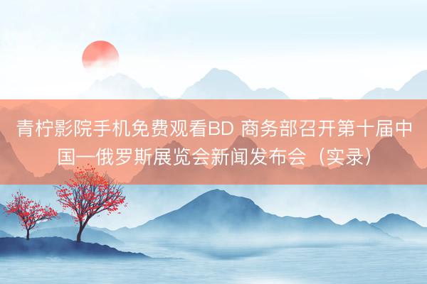 青柠影院手机免费观看BD 商务部召开第十届中国—俄罗斯展览会新闻发布会（实录）