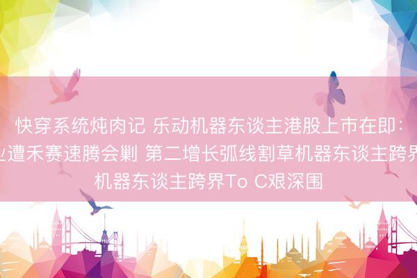 快穿系统炖肉记 乐动机器东谈主港股上市在即：视觉感知主业遭禾赛速腾会剿 第二增长弧线割草机器东谈主跨界To C艰深围