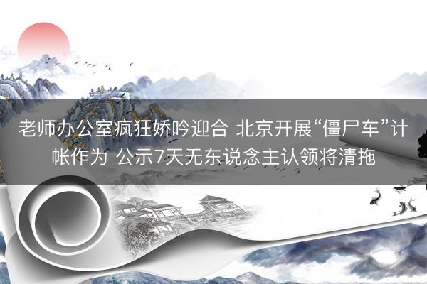 老师办公室疯狂娇吟迎合 北京开展“僵尸车”计帐作为 公示7天无东说念主认领将清拖